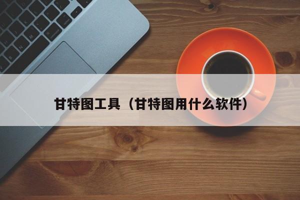 甘特圖有哪些工具（甘特圖用什么軟件）